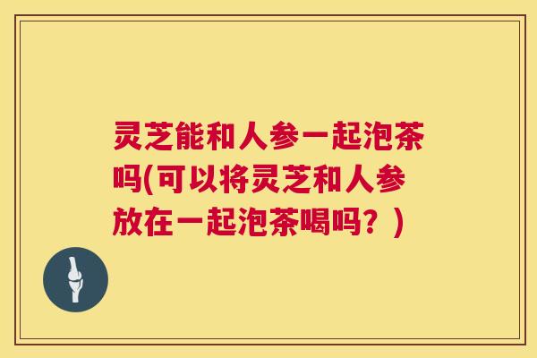灵芝能和人参一起泡茶吗(可以将灵芝和人参放在一起泡茶喝吗?) 第1张 灵芝能和人参一起泡茶吗(可以将灵芝和人参放在一起泡茶喝吗?) 第1张