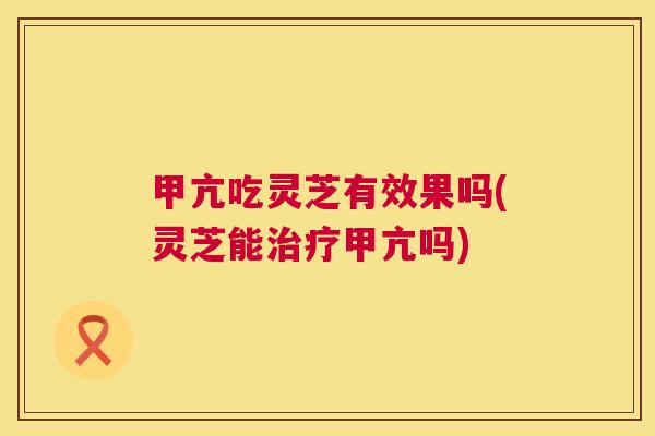 甲亢吃灵芝有效果吗(灵芝能治疗甲亢吗) 第1张 甲亢吃灵芝有效果吗(灵芝能治疗甲亢吗) 第1张