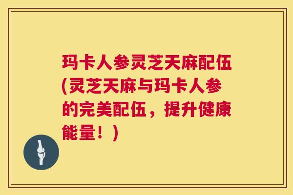 玛卡人参灵芝天麻配伍(灵芝天麻与玛卡人参的完美配伍,提升健康能量!) 第1张 玛卡人参灵芝天麻配伍(灵芝天麻与玛卡人参的完美配伍,提升健康能量!) 第1张