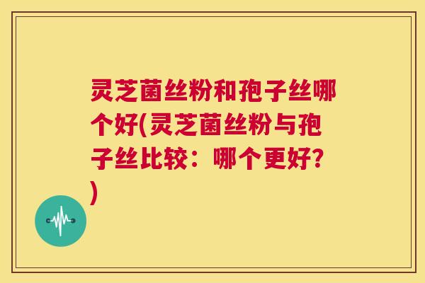 灵芝菌丝粉和孢子丝哪个好(灵芝菌丝粉与孢子丝比较：哪个更好？)  第1张
