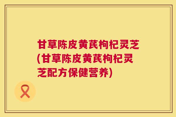 甘草陈皮黄芪枸杞灵芝(甘草陈皮黄芪枸杞灵芝配方保健营养)  第1张