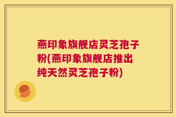 燕印象旗舰店灵芝孢子粉(燕印象旗舰店推出纯天然灵芝孢子粉) 第1张 燕印象旗舰店灵芝孢子粉(燕印象旗舰店推出纯天然灵芝孢子粉) 第1张