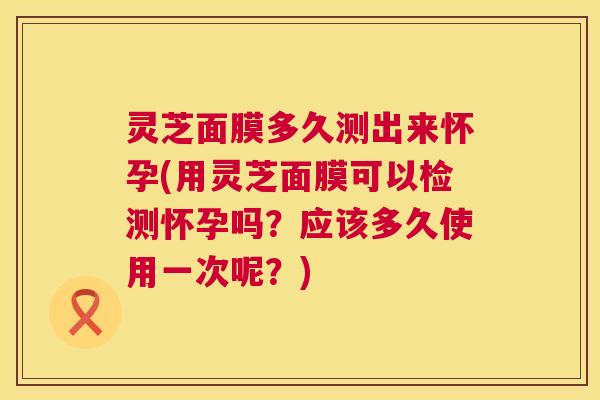 灵芝面膜多久测出来怀孕(用灵芝面膜可以检测怀孕吗?应该多久使用一次呢?) 第1张 灵芝面膜多久测出来怀孕(用灵芝面膜可以检测怀孕吗?应该多久使用一次呢?) 第1张
