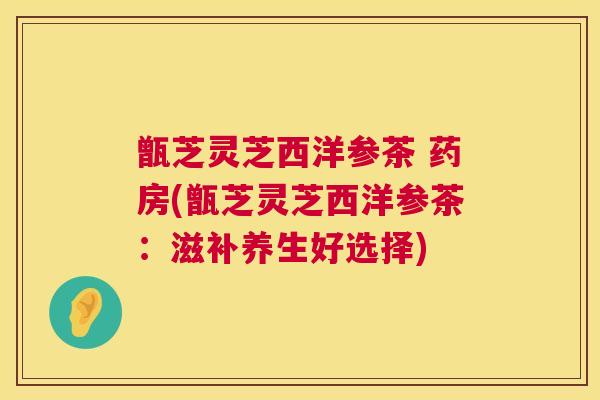 甑芝灵芝西洋参茶 药房(甑芝灵芝西洋参茶:滋补养生好选择) 第1张 甑芝灵芝西洋参茶 药房(甑芝灵芝西洋参茶:滋补养生好选择) 第1张