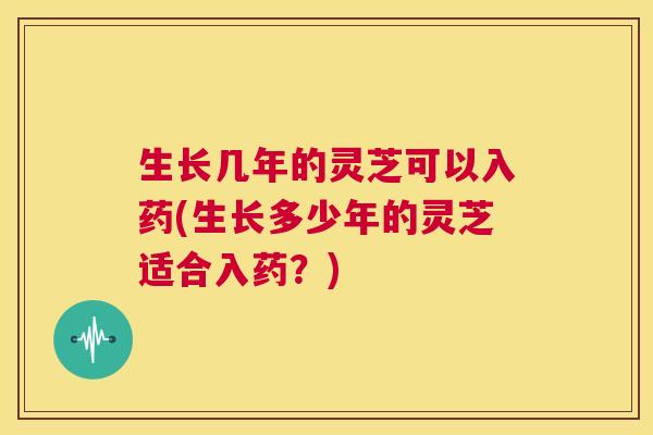 生长几年的灵芝可以入药(生长多少年的灵芝适合入药？)  第1张