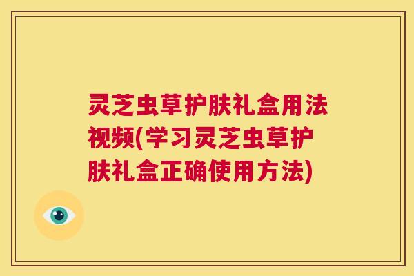 灵芝虫草护肤礼盒用法视频(学习灵芝虫草护肤礼盒正确使用方法) 第1张 灵芝虫草护肤礼盒用法视频(学习灵芝虫草护肤礼盒正确使用方法) 第1张