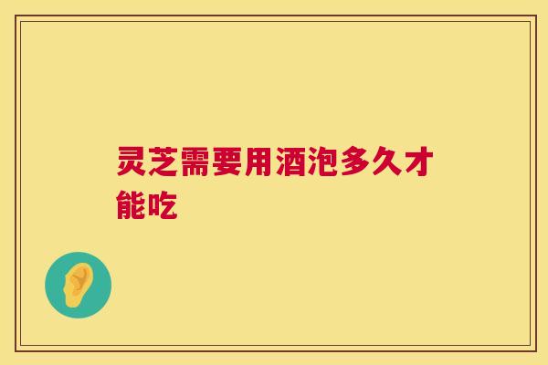 灵芝需要用酒泡多久才能吃 第1张 灵芝需要用酒泡多久才能吃 第1张