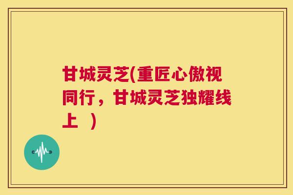 甘城灵芝(重匠心傲视同行,甘城灵芝独耀线上 ) 第1张 甘城灵芝(重匠心傲视同行,甘城灵芝独耀线上 ) 第1张