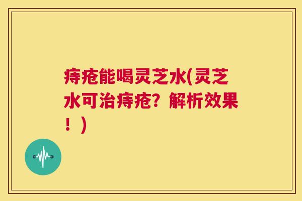 痔疮能喝灵芝水(灵芝水可治痔疮?解析效果!) 第1张 痔疮能喝灵芝水(灵芝水可治痔疮?解析效果!) 第1张