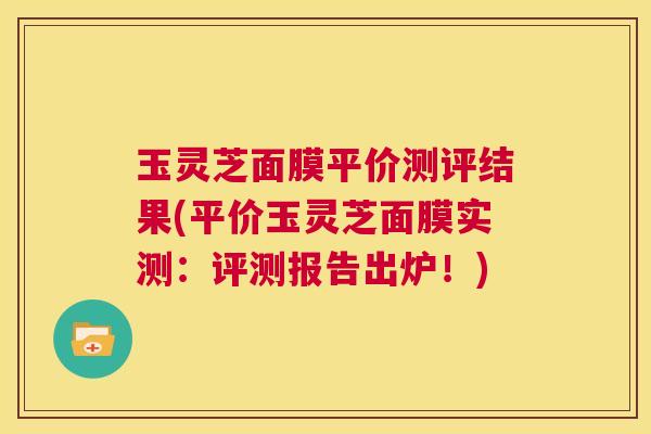 玉灵芝面膜平价测评结果(平价玉灵芝面膜实测:评测报告出炉!) 第1张 玉灵芝面膜平价测评结果(平价玉灵芝面膜实测:评测报告出炉!) 第1张