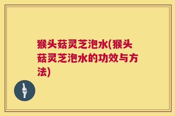 猴头菇灵芝泡水(猴头菇灵芝泡水的功效与方法) 第1张 猴头菇灵芝泡水(猴头菇灵芝泡水的功效与方法) 第1张