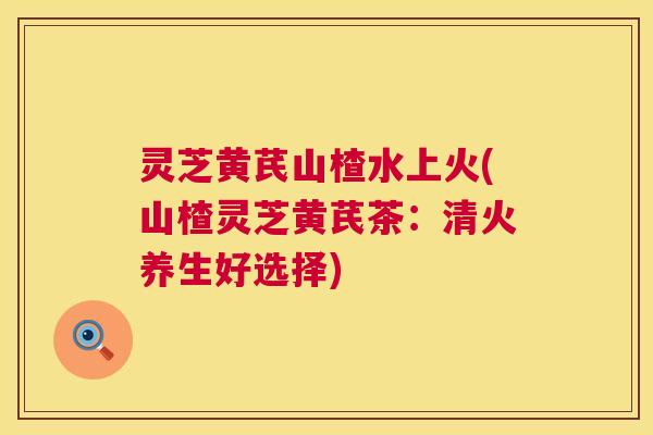 灵芝黄芪山楂水上火(山楂灵芝黄芪茶:清火养生好选择) 第1张 灵芝黄芪山楂水上火(山楂灵芝黄芪茶:清火养生好选择) 第1张