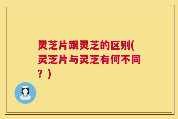 灵芝片跟灵芝的区别(灵芝片与灵芝有何不同?) 第1张 灵芝片跟灵芝的区别(灵芝片与灵芝有何不同?) 第1张