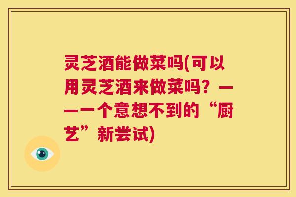 灵芝酒能做菜吗(可以用灵芝酒来做菜吗?——一个意想不到的“厨艺”新尝试) 第1张 灵芝酒能做菜吗(可以用灵芝酒来做菜吗?——一个意想不到的“厨艺”新尝试) 第1张