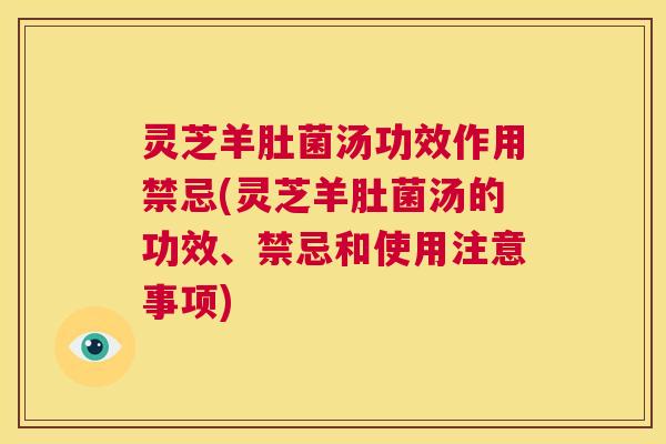 灵芝羊肚菌汤功效作用禁忌(灵芝羊肚菌汤的功效、禁忌和使用注意事项)  第1张