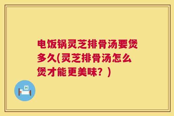电饭锅灵芝排骨汤要煲多久(灵芝排骨汤怎么煲才能更美味?) 第1张 电饭锅灵芝排骨汤要煲多久(灵芝排骨汤怎么煲才能更美味?) 第1张