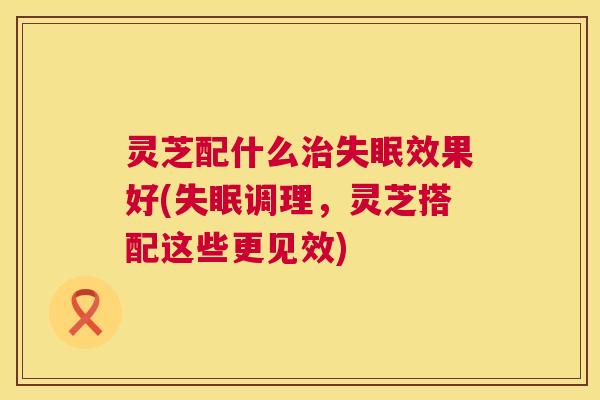 灵芝配什么治失眠效果好(失眠调理,灵芝搭配这些更见效) 第1张 灵芝配什么治失眠效果好(失眠调理,灵芝搭配这些更见效) 第1张