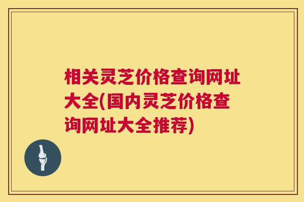相关灵芝价格查询网址大全(国内灵芝价格查询网址大全推荐) 第1张 相关灵芝价格查询网址大全(国内灵芝价格查询网址大全推荐) 第1张