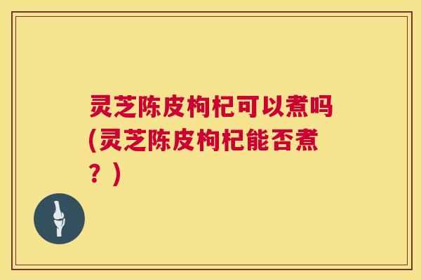 灵芝陈皮枸杞可以煮吗(灵芝陈皮枸杞能否煮?) 第1张 灵芝陈皮枸杞可以煮吗(灵芝陈皮枸杞能否煮?) 第1张
