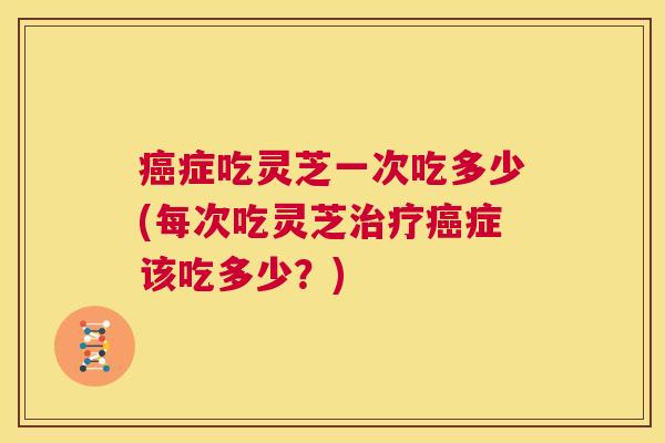 癌症吃灵芝一次吃多少(每次吃灵芝治疗癌症该吃多少?) 第1张 癌症吃灵芝一次吃多少(每次吃灵芝治疗癌症该吃多少?) 第1张