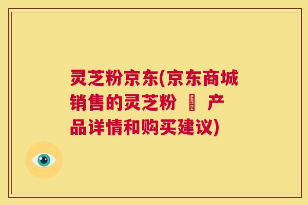 灵芝粉京东(京东商城销售的灵芝粉 – 产品详情和购买建议) 第1张 灵芝粉京东(京东商城销售的灵芝粉 – 产品详情和购买建议) 第1张