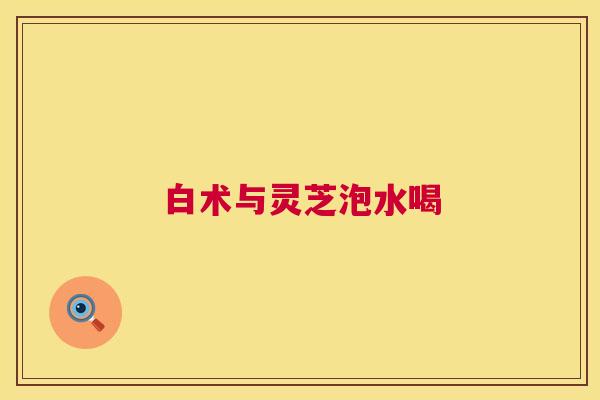 白术与灵芝泡水喝 第1张 白术与灵芝泡水喝 第1张