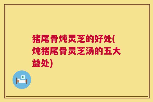 猪尾骨炖灵芝的好处(炖猪尾骨灵芝汤的五大益处) 第1张 猪尾骨炖灵芝的好处(炖猪尾骨灵芝汤的五大益处) 第1张