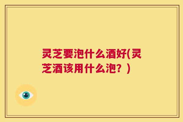 灵芝要泡什么酒好(灵芝酒该用什么泡?) 第1张 灵芝要泡什么酒好(灵芝酒该用什么泡?) 第1张