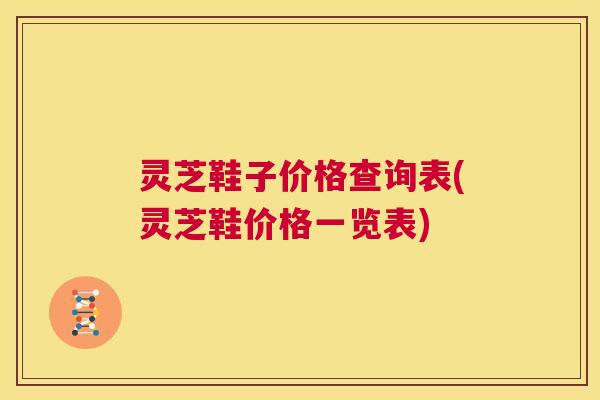 灵芝鞋子价格查询表(灵芝鞋价格一览表)  第1张