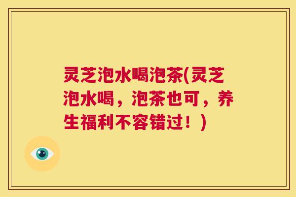 灵芝泡水喝泡茶(灵芝泡水喝，泡茶也可，养生福利不容错过！)  第1张