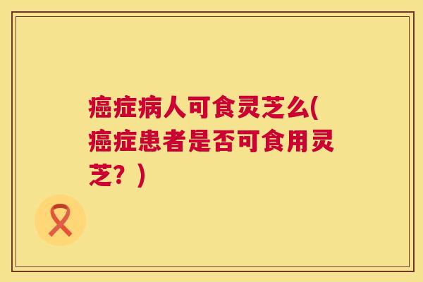 癌症病人可食灵芝么(癌症患者是否可食用灵芝?) 第1张 癌症病人可食灵芝么(癌症患者是否可食用灵芝?) 第1张