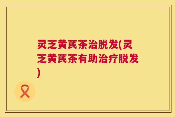 灵芝黄芪茶治脱发(灵芝黄芪茶有助治疗脱发) 第1张 灵芝黄芪茶治脱发(灵芝黄芪茶有助治疗脱发) 第1张