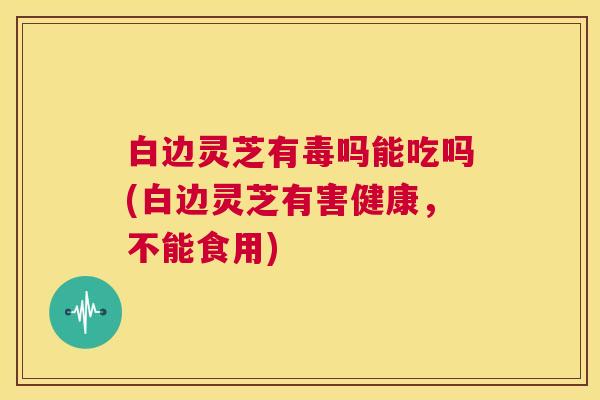 白边灵芝有毒吗能吃吗(白边灵芝有害健康,不能食用) 第1张 白边灵芝有毒吗能吃吗(白边灵芝有害健康,不能食用) 第1张