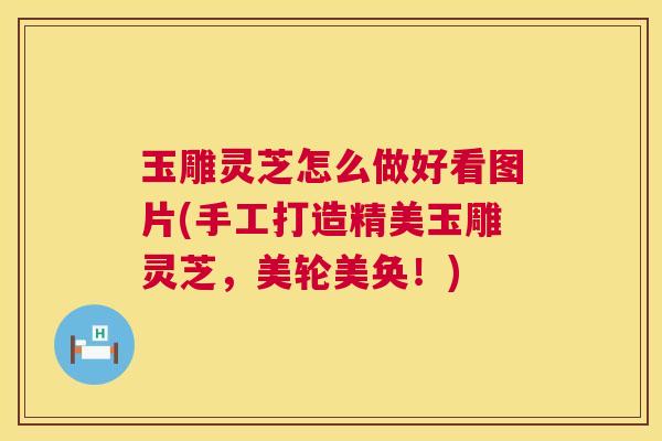 玉雕灵芝怎么做好看图片(手工打造精美玉雕灵芝，美轮美奂！)  第1张