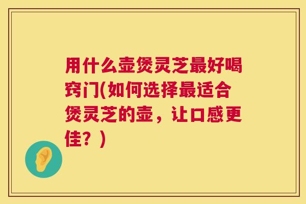 用什么壶煲灵芝最好喝窍门(如何选择最适合煲灵芝的壶,让口感更佳?) 第1张 用什么壶煲灵芝最好喝窍门(如何选择最适合煲灵芝的壶,让口感更佳?) 第1张