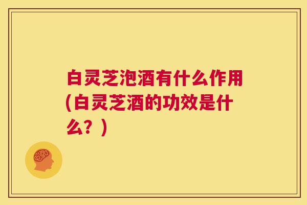 白灵芝泡酒有什么作用(白灵芝酒的功效是什么?) 第1张 白灵芝泡酒有什么作用(白灵芝酒的功效是什么?) 第1张