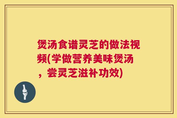 煲汤食谱灵芝的做法视频(学做营养美味煲汤,尝灵芝滋补功效) 第1张 煲汤食谱灵芝的做法视频(学做营养美味煲汤,尝灵芝滋补功效) 第1张