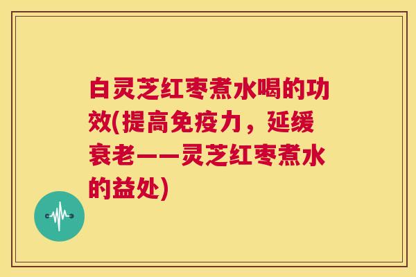 白灵芝红枣煮水喝的功效(提高免疫力，延缓衰老——灵芝红枣煮水的益处)  第1张