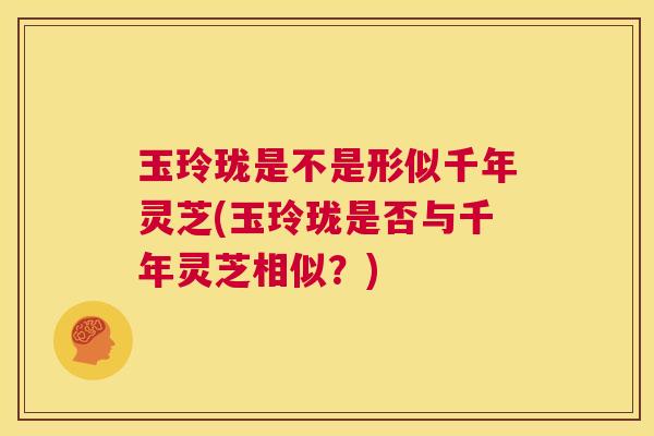 玉玲珑是不是形似千年灵芝(玉玲珑是否与千年灵芝相似?) 第1张 玉玲珑是不是形似千年灵芝(玉玲珑是否与千年灵芝相似?) 第1张