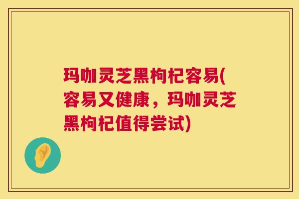 玛咖灵芝黑枸杞容易(容易又健康,玛咖灵芝黑枸杞值得尝试) 第1张 玛咖灵芝黑枸杞容易(容易又健康,玛咖灵芝黑枸杞值得尝试) 第1张