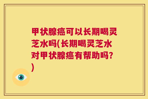 甲状腺癌可以长期喝灵芝水吗(长期喝灵芝水对甲状腺癌有帮助吗？)  第1张