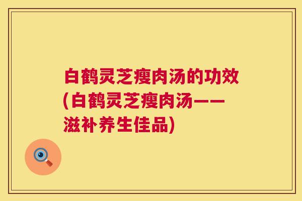白鹤灵芝瘦肉汤的功效(白鹤灵芝瘦肉汤——滋补养生佳品) 第1张 白鹤灵芝瘦肉汤的功效(白鹤灵芝瘦肉汤——滋补养生佳品) 第1张