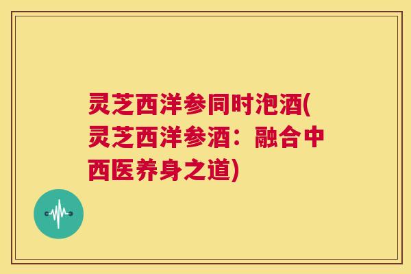 灵芝西洋参同时泡酒(灵芝西洋参酒:融合中西医养身之道) 第1张 灵芝西洋参同时泡酒(灵芝西洋参酒:融合中西医养身之道) 第1张