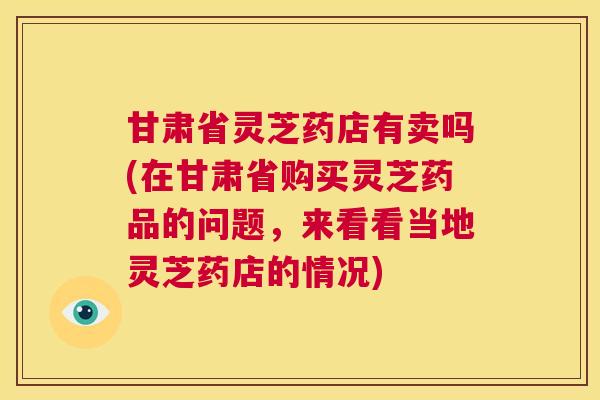 甘肃省灵芝药店有卖吗(在甘肃省购买灵芝药品的问题,来看看当地灵芝药店的情况) 第1张 甘肃省灵芝药店有卖吗(在甘肃省购买灵芝药品的问题,来看看当地灵芝药店的情况) 第1张