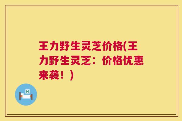 王力野生灵芝价格(王力野生灵芝:价格优惠来袭!) 第1张 王力野生灵芝价格(王力野生灵芝:价格优惠来袭!) 第1张