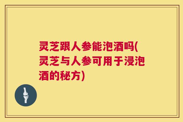 灵芝跟人参能泡酒吗(灵芝与人参可用于浸泡酒的秘方) 第1张 灵芝跟人参能泡酒吗(灵芝与人参可用于浸泡酒的秘方) 第1张