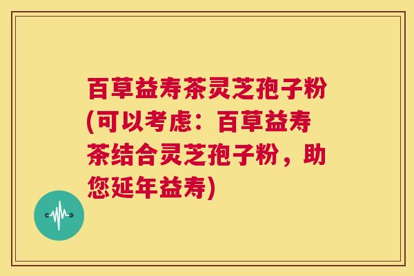 百草益寿茶灵芝孢子粉(可以考虑：百草益寿茶结合灵芝孢子粉，助您延年益寿)  第1张