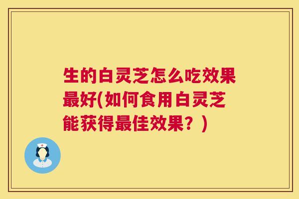 生的白灵芝怎么吃效果最好(如何食用白灵芝能获得最佳效果?) 第1张 生的白灵芝怎么吃效果最好(如何食用白灵芝能获得最佳效果?) 第1张