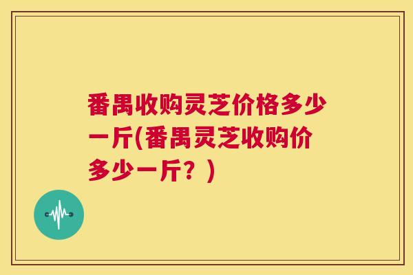 番禺收购灵芝价格多少一斤(番禺灵芝收购价多少一斤?) 第1张 番禺收购灵芝价格多少一斤(番禺灵芝收购价多少一斤?) 第1张