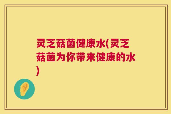 灵芝菇菌健康水(灵芝菇菌为你带来健康的水) 第1张 灵芝菇菌健康水(灵芝菇菌为你带来健康的水) 第1张